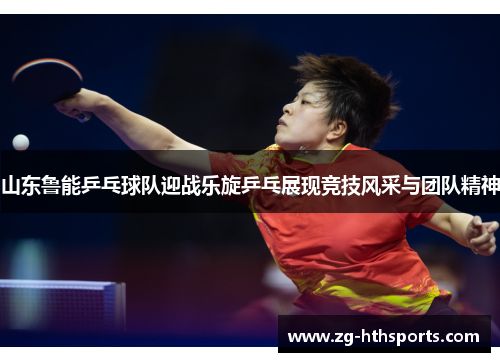 山东鲁能乒乓球队迎战乐旋乒乓展现竞技风采与团队精神