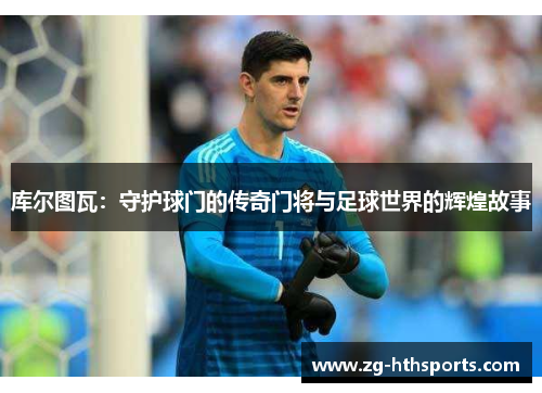 库尔图瓦：守护球门的传奇门将与足球世界的辉煌故事